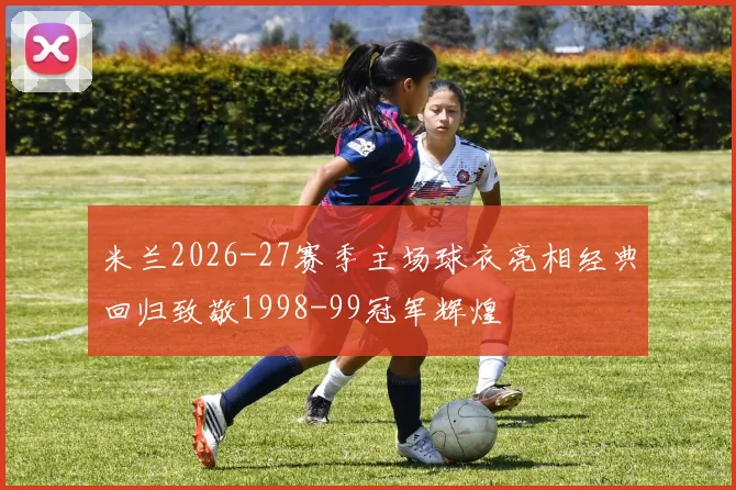 米兰2026-27赛季主场球衣亮相经典回归致敬1998-99冠军辉煌
