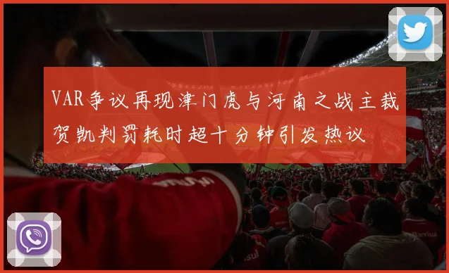 VAR争议再现津门虎与河南之战主裁贺凯判罚耗时超十分钟引发热议