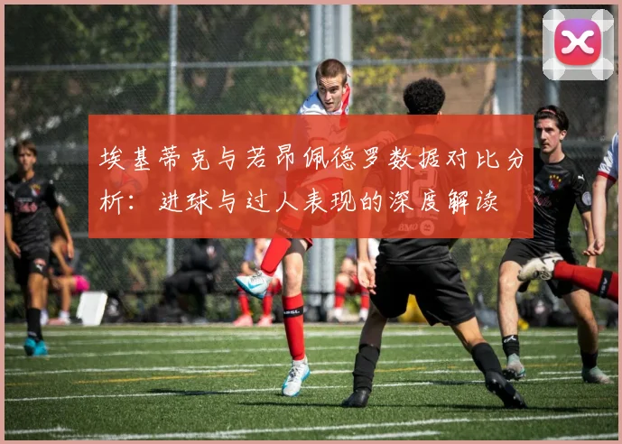 埃基蒂克与若昂佩德罗数据对比分析：进球与过人表现的深度解读