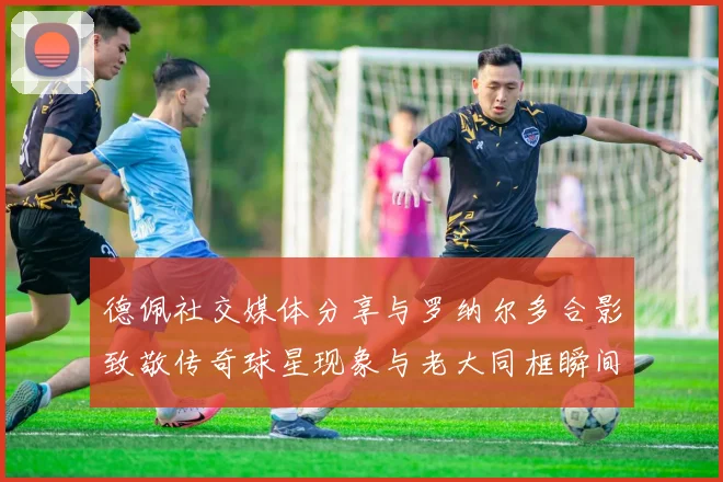 德佩社交媒体分享与罗纳尔多合影致敬传奇球星现象与老大同框瞬间