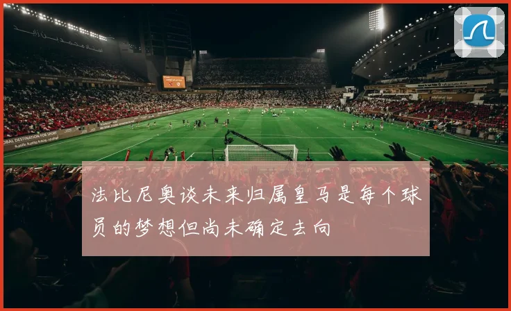 法比尼奥谈未来归属皇马是每个球员的梦想但尚未确定去向