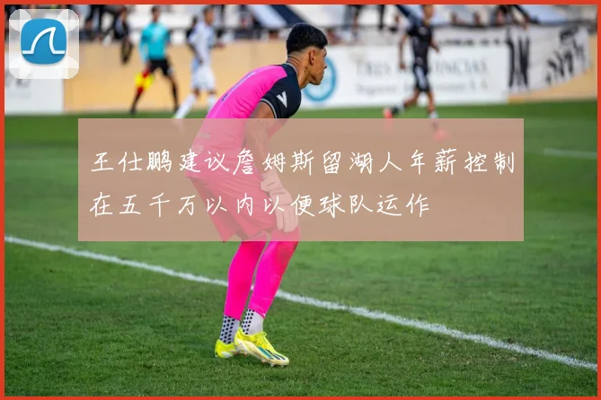 王仕鹏建议詹姆斯留湖人年薪控制在五千万以内以便球队运作