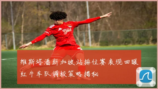 维斯塔潘新加坡站排位赛表现回暖红牛车队调校策略揭秘