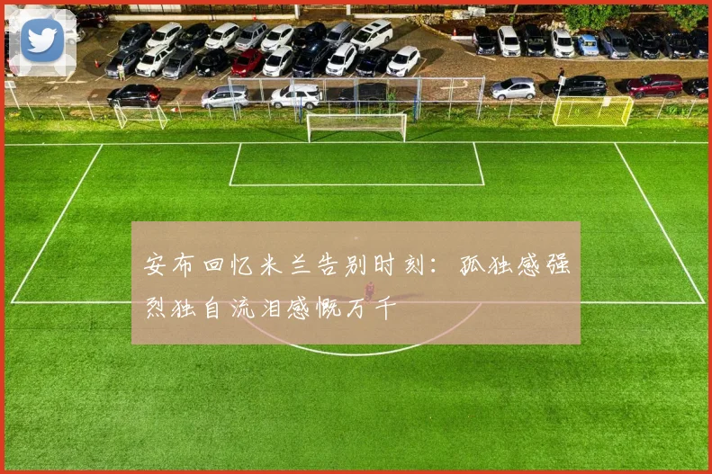 安布回忆米兰告别时刻：孤独感强烈独自流泪感慨万千