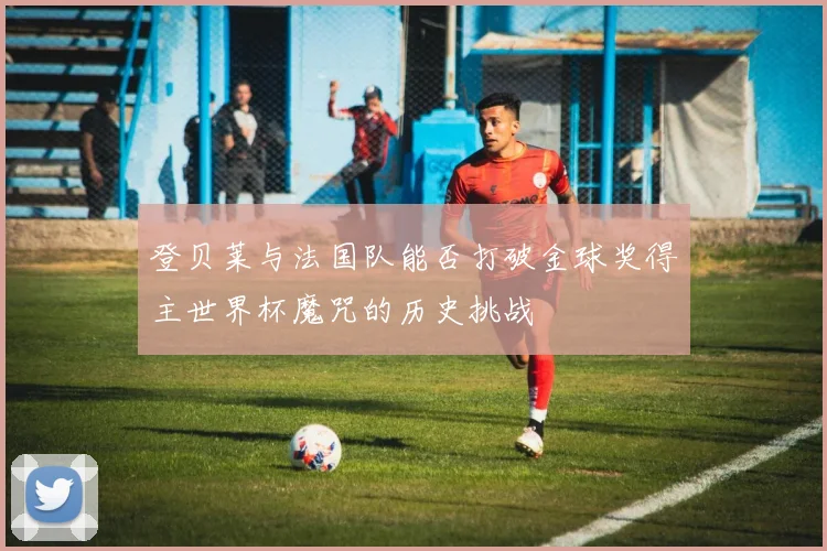 登贝莱与法国队能否打破金球奖得主世界杯魔咒的历史挑战