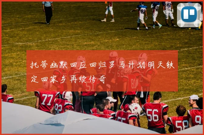 托蒂幽默回应回归罗马计划明天铁定回家乡再续传奇