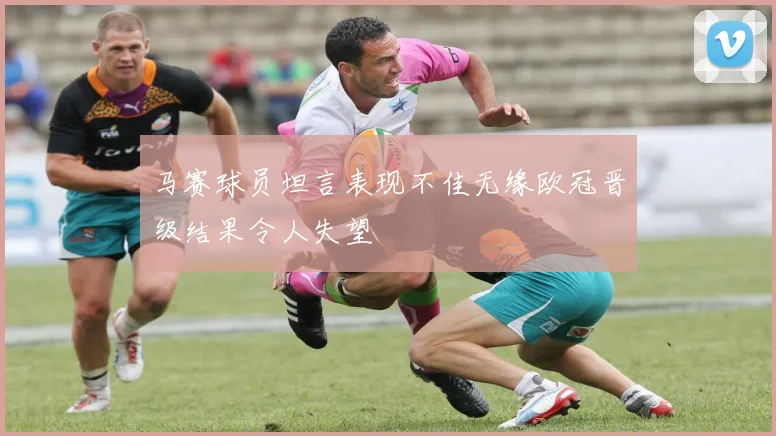 马赛球员坦言表现不佳无缘欧冠晋级结果令人失望