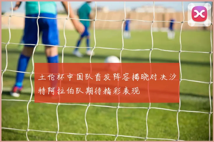 土伦杯中国队首发阵容揭晓对决沙特阿拉伯队期待精彩表现