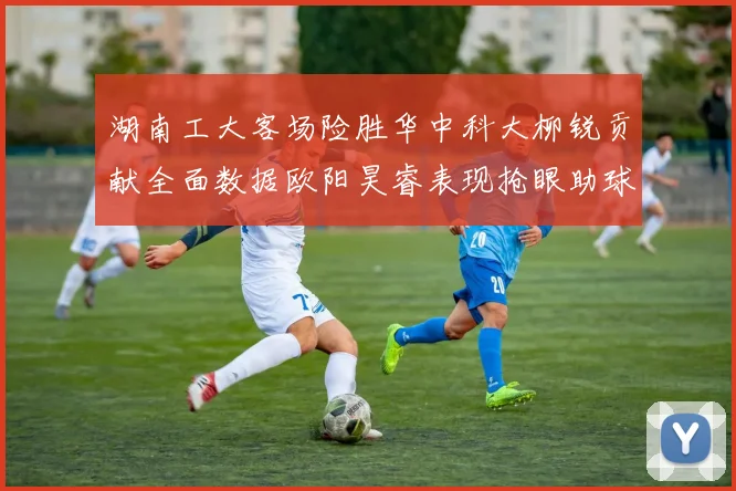 湖南工大客场险胜华中科大柳锐贡献全面数据欧阳昊睿表现抢眼助球队取胜