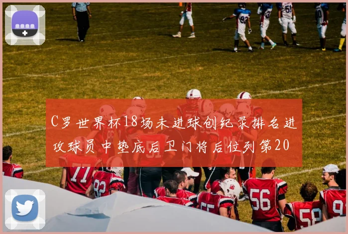 C罗世界杯18场未进球创纪录排名进攻球员中垫底后卫门将后位列第20