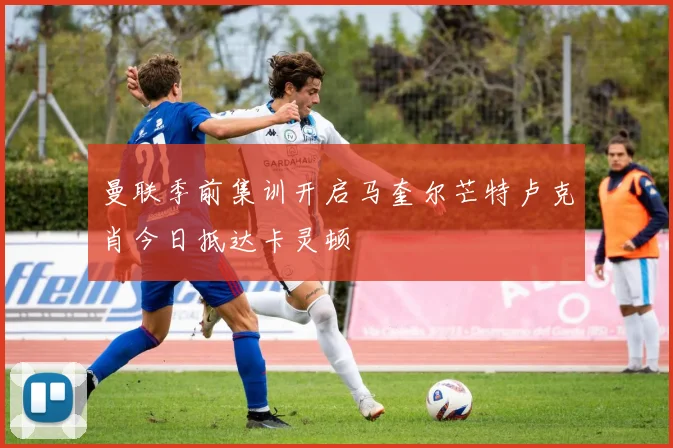 曼联季前集训开启马奎尔芒特卢克肖今日抵达卡灵顿