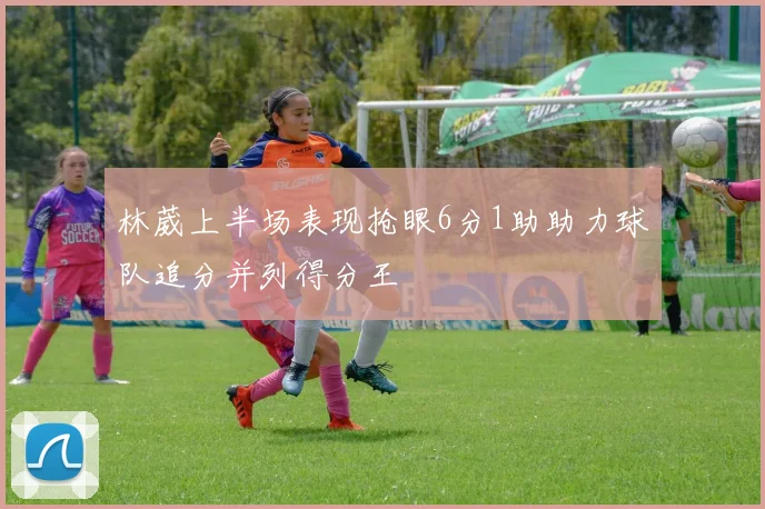 林葳上半场表现抢眼6分1助助力球队追分并列得分王