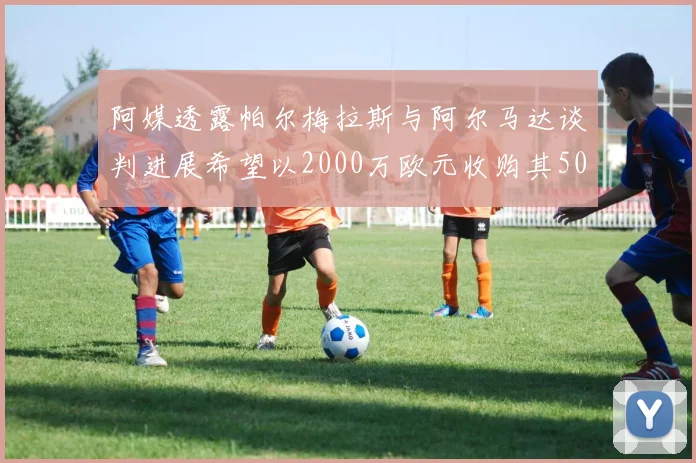 阿媒透露帕尔梅拉斯与阿尔马达谈判进展希望以2000万欧元收购其50所有权