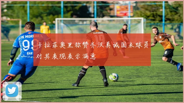 卡拉菲奥里称赞齐沃真诚国米球员对其表现表示满意