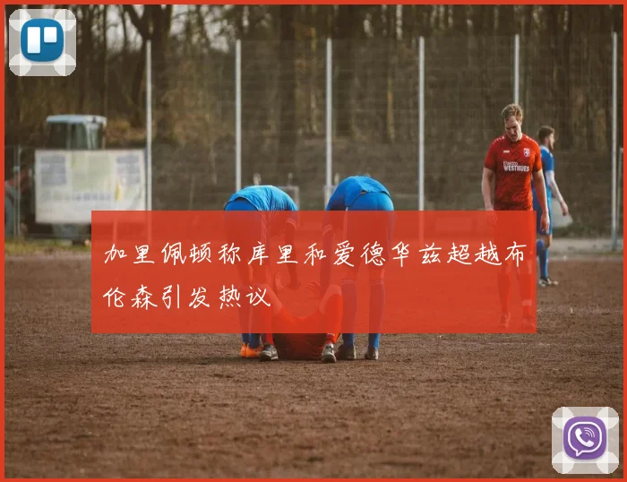 加里佩顿称库里和爱德华兹超越布伦森引发热议