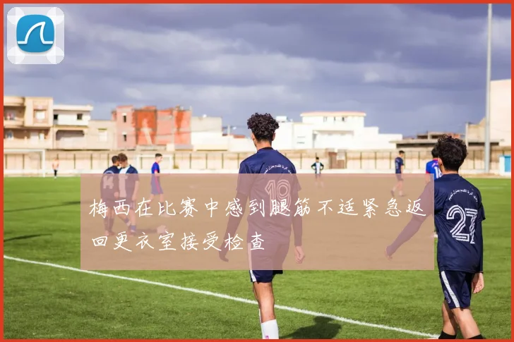 梅西在比赛中感到腿筋不适紧急返回更衣室接受检查