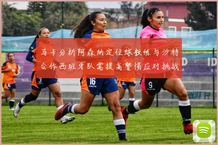 马卡分析阿森纳定位球教练与沙特合作西班牙队需提高警惕应对挑战