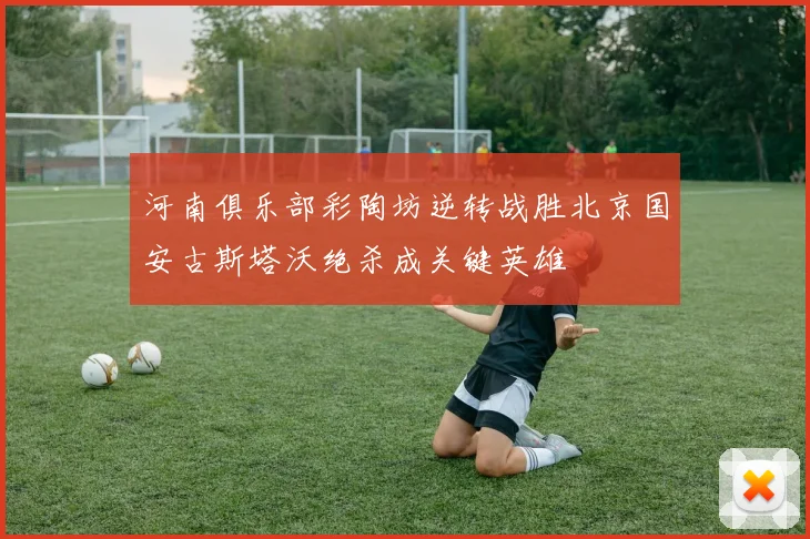 河南俱乐部彩陶坊逆转战胜北京国安古斯塔沃绝杀成关键英雄